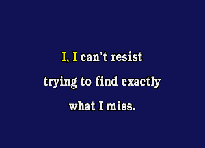 I. I can't resist

trying to find exactly

what I miss.