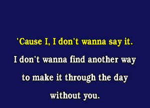 'Cause I. I don't wanna say it.
I don't wanna find another way
to make it through the day

without you.