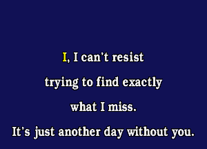 I. Ican't resist
trying to find exactly

what I miss.

It's just another day without you.