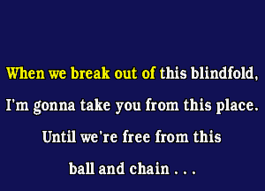 When we break out of this blindfold.
I'm gonna take you from this place.
Until we're free from this

ball and chain . . .
