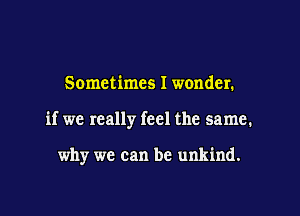 Sometimes I wonder.

if we really feel the same.

why we can be unkind.