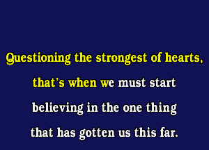 Questioning the strongest of hearts.
that's when we must start
believing in the one thing

that has gotten us this far.
