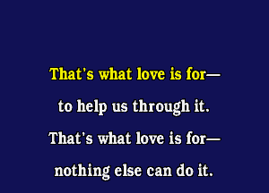 That's what love is for-
to help us through it.

That's what love is for-

nothing else can do it.
