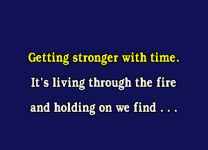 Getting stronger with time.

It's living through the fire

and holding on we find . . .