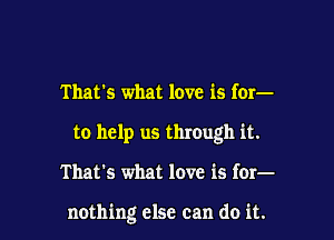 That's what love is for-
to help us through it.

That's what love is for-

nothing else can do it.