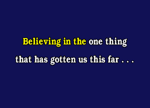 Believing in the one thing

that has gotten us this far . . .