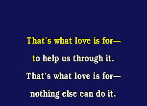 That's what love is for-
to help us through it.

That's what love is for-

nothing else can do it.