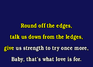 Round off the edges.
talk us down from the le dges.
give us strength to try once meme1

Baby. that's what love is for.