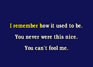 Iremember how it used to be.

You never were this nice.

You can't fool me.