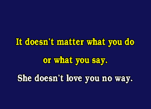 It doesn't matter what you do

Or what you say.

She doesn't love you no way.