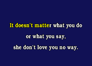 It doesn't matter what you do

Or what you say.

she don't love you no way.