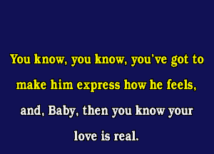 You know. you know. you've got to
make him express how he feels.
and. Baby. then you know your

love is real.