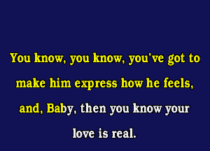 You know. you know. you've got to
make him express how he feels.
and. Baby. then you know your

love is real.