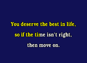 You deserve the best in life.

so if the time isn't right.

then move on.