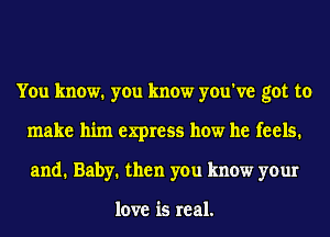 You know. you know you've got to
make him express how he feels.
and. Baby. then you know your

love is real.