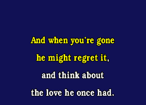 And when you're gone

he might regret it.

and think abOut

the love he once had.
