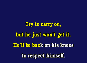 Try to carry on.

but he just won't get it.

He'll be back on his knees

to respect himself.