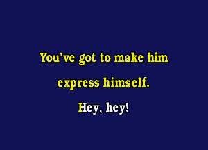 You've got to make him

express himself.

Hey. hey!