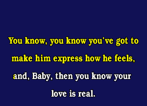 You know. you know you've got to
make him express how he feels.
and. Baby. then you know your

love is real.