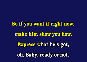 So if you want it right now.
make him show you how.
Express what he's got.

oh. Baby. ready or not.