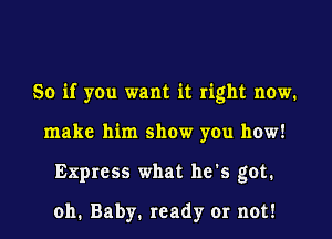 So if you want it right now.
make him show you how!
Express what he's got.

011. Baby. ready or not!