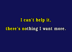 Ican't help it.

there's nothing I want more.
