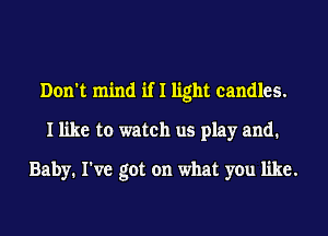 Don't mind if I light candles.
I like to watch us play and.
Baby. I've got on what you like.