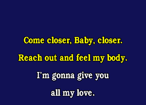 Come closer. Baby. closer.

Reach out and feel my body.

I'm gonna give you

all my love.