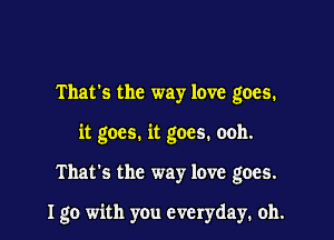 That's the way love goes.
it goes. it goes. ooh.

That's the way love goes.

I go with you everyday, oh.