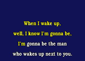 When I wake up.
well, I know I'm gonna be.
I'm gonna be the man

who wakes up nem to you.