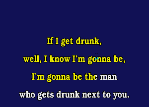 If I get drunk.

well. I know I'm gonna be.

I'm gonna be the man

who gets drunk next to you.