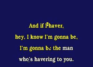 And if Maven
hey. I know I'm gonna be.

I'm gonna b..- the man

who's havering to you.