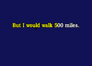But I would walk 500 miles.