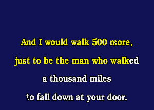 And I would walk 500 mare1
just to be the man who walked
a thousand miles

to fall down at your door.