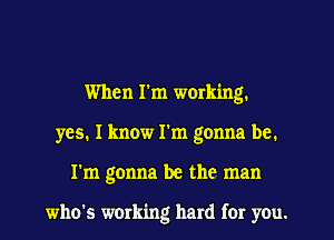 When I'm working.
yes. I know I'm gonna be.
I'm gonna be the man

who's working hard fer you.