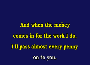 And when the money
comes in for the work I do.
I'll pass almost every penny

on to yOu.