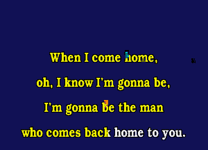 When I come home.
011. I know I'm gonna be.
I'm gonna Be the man

who comes back home to you.