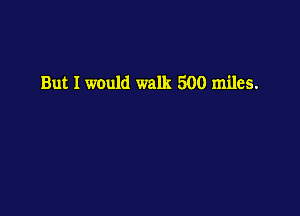 But I would walk 500 miles.
