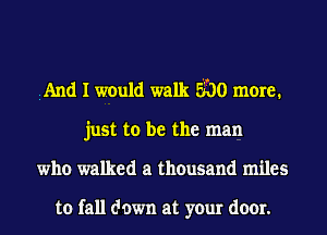 iAnd I would walk 3'00 more.
just to be the man
who walked a thousand miles

to fall down at your door.