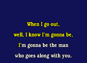 When I go out.

well. I know I'm gonna be.

I'm gonna be the man

who goes along with you.