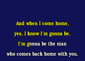 And when I come home.
yes. I know I'm gonna be.
I'm gonna be the man

who comes back home with you.