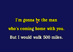 I'm gonna lge the man
who's coming home with you.

But I would walk 500 miles.