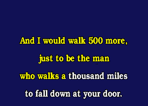 And I would walk 500 more.
just to be the man
who walks a thousand miles

to fall down at your door.