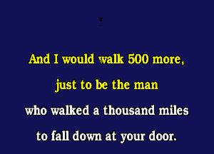 And I would walk 500 more.
just to be the man
who walked a thousand miles

to fall down at your door.
