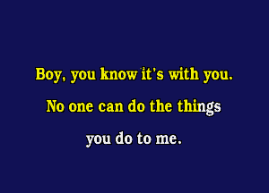 Boy. you know ifs with you.

No one can do the things

you do to me.