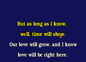 But as long as I know.
well. time will show.
Our love will grow. and I know
love will be right here.