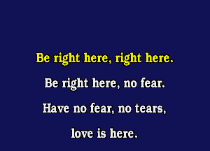 Be right here. right here.

Be right here. no fear.
Have no fear. no tears.

love is here.