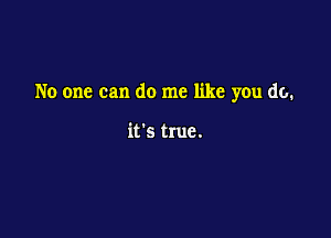 No one can do me like you do.

it's true.