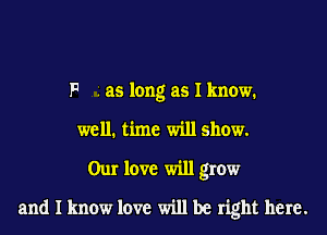 F . as long as I know.
well. time will show.
Our love will grow
and I know love will be right here.