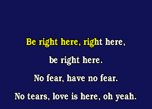 Be right here. right here.

be right here.
No fear. have no fear.

No tears. love is here, oh yeah.